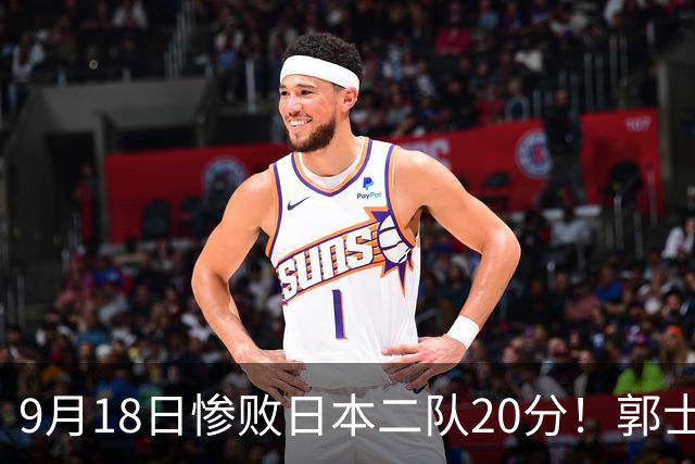 9月18日惨败日本二队20分！郭士强避谈下课，杜锋真能救国篮？